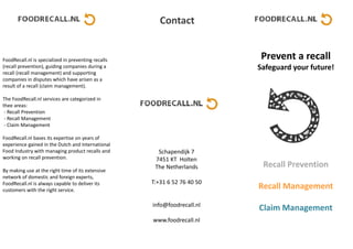 FoodRecall.nl is specialized in preventing recalls
(recall prevention), guiding companies during a
recall (recall management) and supporting
companies in disputes which have arisen as a
result of a recall (claim management).
The FoodRecall.nl services are categorized in
thee areas:
- Recall Prevention
- Recall Management
- Claim Management
FoodRecall.nl bases its expertise on years of
experience gained in the Dutch and International
Food Industry with managing product recalls and
working on recall prevention.
By making use at the right time of its extensive
network of domestic and foreign experts,
FoodRecall.nl is always capable to deliver its
customers with the right service.
Schapendijk 7
7451 KT Holten
The Netherlands
T:+31 6 52 76 40 50
info@foodrecall.nl
www.foodrecall.nl
Prevent a recall
Safeguard your future!
Recall Prevention
Recall Management
Claim Management
Contact
 