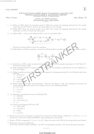 www.firstranker.com



      Code :9A05407                                                                                                   1
                         II B.Tech II Semester(R09) Regular Examinations, April/May 2011
                                FORMAL LANGUAGES & AUTOMATA THEORY
                                             (Computer Science & Engineering)
      Time: 3 hours                                                                                     Max Marks: 70
                                               Answer any FIVE questions
                                              All questions carry equal marks
                                                          ⋆⋆⋆⋆⋆

         1. (a) Deﬁne an NFA. Draw the transition graph of NFA that accepts the language generated by the regular
                expression (10+01)*1(0+1). Process the string 100111 on the machine.
            (b) Deﬁne DFA. Draw the transion graph of the DFA that accepts the language generated by the regular
                expression (a+b)*ba. Process the string abba.
         2. (a) Deﬁne NFA-∈. Convert the following NFA-∈ into it’s equivalent NFA.




                Process fue string 101010 on both the machines.



                                                                                               E R
            (b) Deﬁne Moore and Melay machines. Convert the following Moore machine into its equivalent Melay machine.




                                                                                N K
                Process the string 111001.

                                                                R A
         3. (a) Construct an NFA-∈ that recognizes the language generated by the regular expression (11+01)*10(0+1)*.

            (b) State pumping lemma for regular languages. Prove that the language of palindromes over the alphabet {a,
                b} is not regular.



                                                  S T
         4. (a) Deﬁne a regular grammar. Find the FA that recognizes the language generated by the following right linear
                grammar.
                S → OA/1B/1C



                                  IR
                A → 1A/OC
                B → 1B/O/1
                C → OC/O/1A

                                F
            (b) Deﬁne leftmost and right most derivations. Find out the leftmost, right most derivations and draw the
                corresponding derivation trees for the string (a+a)*a in the following grammar.
                E → E + T /T
                T → T ∗ F/F
                F → (E)/a
         5. (a) Eliminate ∈-productions from the following CFG.
                S → ABBAC
                A → AB/a/B
                B → A/CB/AC/b/ ∈
                C→d
            (b) Convert the following CFG into CNF
                S → ABC/BaB
                A → Aa/BaC/a
                B → bBb/a
                C → aC/bC/c
         6. When do you say that a language is recognized or accepted by a PDA? Design a PDA for L = {a1 bj ck /j >= i + k
            and ijk>0}. Process the string aaabbbbbbcc using instantaneous description.
         7. Design a TM for recognizing L = {xx/x ∈ {a, b}∗ }. Show the moves of the TM for the string abaaba and abaabb.
         8. Write short notes on the following:
            (i) NP hard and NP complete problems. (ii) Posts correspondence problem. (iii) Linear Bounded Automata.

                                                            ⋆⋆⋆⋆⋆


                                                      www.firstranker.com
 