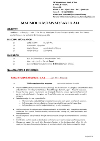 MAHMOUD MOAWAD SAYED ALI
OBJECTIVE
Seeking a challenging career in the field of Sales operations & business development, that meets
and enhances my technical & interpersonal skills.
PERSONAL INFORMATION
 Date of Birth: 06/12/1976.
 Nationality: Egyptian.
 Marital Status: Married with children.
 Military Status: Exempted.
EDUCATION
 B.Sc. in Commerce, Cairo University, 1999.
 Major: Accounting, Grade Good.
 General Secondary Education, El-Orman School – Dokky.
QUALIFICATIONS & EXPERIENCES
HAYAT HYGIENIC PRODUCTS - S.A.E (Jan 2014 – Present):
 Distributors Operation Manager : Reporting to filed Sales manager
• Implement ERP system (enterprise resources planning) for all distributors including Back Office Modules: Sales
and distribution - Inventory Control Module -Report Manager- General Ledger - Accounts Receivable.
• Ensure that new systems requirements are developed effectively - ensure alignment of concerned
parties involved/ affected by the system and flow of information and communicate results across the
company.
• Sales Automation Key user responsible for :
o Maintaining the product (STD/promoted) pricing on sales tools system per channel, customer.
o Define company hierarchy, Customer hierarchy, product hierarchy and all master data.
o Define and control monthly booklet trade drives on sales tools system.
• Distributor's Audit via randomly visits includes review for all distributor work flow process and sales
process ex: stock control, financial situation, distributor dues, running cost, sales performance and
sales opportunities.
• Ensure compliance with procedure through distributor's visits and get recommendations for corrective
actions.
• Provide Sales analysis reports on distributors’ performance and recommends areas of improvements.
• Manage and support the overall Sales Operations Function of the distributors back office, this role
requires a high level of coordination between all functions and with other departments within Hayat.
Page 1 of 4
36th
Abdelrahman street , 4th
floor
El-Talbia, El -Haram,
Giza, A.R.E.
Mobile #: +20 (10) 0565 6430 / +20 (11)00642000
Home #: +20 (2) 3780 3435
Work E-Mail: mmoawad@hayatehp.com.eg
Personal E-Mail: mahmoudmoawad_henkel@yahoo.com
 