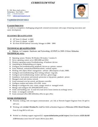 CURRICULUM VITAE
B - 248, Bana singh enclave,
Mahipalpur, New Delhi – 110037
Mob. – (+91)9654453683
Email – tajbeer.ngi32@gmail.com
TAJBEER SINGH NEGI
CAREER OBJECTIVE
To work in a competitive challenging and growth oriented environment with scope of learning innovation and
career development.
ACADEMIC QUALIFICATION
 10th
from U.A Board in 2003
 12th
from U.A Board in 2005
 B.A from H.N.B Garhwal University Srinagar in 2006 - 2009.
TECHNICAL QUALIFICATION
 Diploma in Computer Hardware and Networking (JCHNP) in 2009-10 from Dehradun.
TECHNICAL SKILL
 Operating system: Window 98, Window XP.window 7,window 8.
 Server operating system server 2003-2008 and 2012 .
 Windows operating system.Troubleshooting of hardware devices
 Assembling & Disassembling pc & laptop
 Configure and troubleshooting peripheral devices as a printer, scanner.
 Lotus, Webmail ,outlook,thounderbird,outlook ,outlook express .
 Working with ,Opera (Hotel management software ),Micros(point of sale), MMS.
 Configure and troubleshooting Door locking software ving card,
 Configure and troubleshooting window safe boot , ghost image .
 Installation local printer and network printer,kot or slip printer, passbook printer.
 Managed wired and wireless network
 Good command over lan netwok and domain controller
 Configure outdoor and indoor AP & DSL router
 Manage & configure the cisco router, mange switch or managed switch.
 Manage and configure AD ,DNS,DHCP,FTP server .
 Create and handling user id ,mail id & mail server loutos domino & exchange server,
 Create or managed a network
 Good command office 2007,2010,libra office & open office
WORK EXPERIENCE
 Presently working with convergent communication pvt. Ltd, as Network Support Engineer from 10 april to
still now.
 Working with Airlink Wireless Pvt. Ltd New Delhi as Resident Engineer in Welcome (ITC) Hotel Dwarka
from 21 Aug 2015 to till now.
 Worked as a Desktop support engineer(L2) vayam infosoluction pvt.ltd (wipro) client location AXIS BANK
LTD Dehradun circle from 10th
march 2014 to June 2015.
 