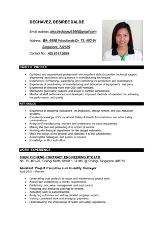 DECHAVEZ, DESIREE DALDE
Email address: des.dechavez1990@gmail.com
Address: Blk. 689B Woodlands Dr. 75, #02-94
Singapore, 732689
Contact No.: +65 9141 5894
CAREER PROFILE Duties and Responsibilities
 Confident and experienced professional with excellent ability to provide technical support,
engineering assistance, and guidance in manufacturing techniques.
 Experienced in Planning, supervising and controlling the production and maintenance.
 Experience of coordinating all manufacturing and fabrication of equipment’s and parts.
 Experience of directing more than 250 staff members.
 Maintained good labor relations and assist in contract negotiations.
 Monitor all staff performances and developed improved methods of operation for achieving
the performance and quality.
KEY SKILLS
 Experience of preparing evaluations on production, design reviews and cost reduction
systems.
 Excellent knowledge of Occupational Safety & Health Administration and other safety
considerations.
 Analysis of manufacturing process and understand the basic requirement.
 Making the plan and presenting it to in front of seniors.
 Working with financial department for the budget estimation.
 Make the design of the process and elaborate it to the subordinates.
 Assisting the colleagues and juniors in process.
 Knowledge in Microsoft office
WORK EXPERIENCE
SHUN YI CHENG CONTRACT ENGINEERING PTE LTD
No. 15, #01-22, Changi North Street 1, I-Lofts @ Changi, Singapore 498765
Assistant Project Executive cum Quantity Surveyor
April 2016 – Present
 Undertaking cost analysis for repair and maintenance project work;
 Assisting in establishing a client's requirements
 Performing risk, value management and cost control;
 Preparing and analyzing costings for tenders;
 Allocating work to subcontractors;
 Analyzing outcomes and writing detailed progress reports;
 Valuing completed work and arranging payments;
 Understanding the implications of health and safety regulations.
 