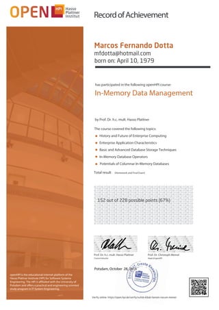 openHPI is the educational internet platform of the
Hasso Plattner Institute (HPI) for Software Systems
Engineering. The HPI is affiliated with the University of
Potsdam and offers a practical and engineering oriented
study program in IT System Engineering.
has participated in the following openHPI course:
Total result (Homework and Final Exam)
RecordofAchievement
Potsdam, October 28, 2015
Prof. Dr. h.c. mult. Hasso Plattner
CourseInstructor
Prof. Dr. Christoph Meinel
HeadofopenHPI
■
■
■
■
■
The course covered the following topics:
History and Future of Enterprise Computing
Enterprise Application Characteristics
Basic and Advanced Database Storage Techniques
In-Memory Database Operators
Potentials of Columnar In-Memory Databases
by Prof. Dr. h.c. mult. Hasso Plattner
In-Memory Data Management
Marcos Fernando Dotta
mfdotta@hotmail.com
born on: April 10, 1979
152 out of 228 possible points (67%)
Verify online: https://open.hpi.de/verify/xufob-kibab-henom-nocum-memer