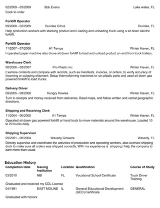 02/2009 - 05/2009 Bob Evans Lake wales, FL
Cook to order
Forklift Operator
09/2008 - 02/2009 Dundee Citrus Dundee, FL
Help production workers with stacking product and Loading and unloading truck using a sit down electric
forklift.
Forklift Operator
11/2007 - 07/2008 A1 Temps Winter Haven, FL
I operated paper machine also drove sit down forklift to load and unload product on and from truck trailers.
Warehouse Clerk
08/2006 - 08/2007 Pro Plastic Inc Winter Haven, FL
Examine contents and compare with records, such as manifests, invoices, or orders, to verify accuracy of
incoming or outgoing shipment. Setup thermoforming machines to run plastic parts and used sit down gas
powered forklift to load trucks.
Delivery Driver
09/2005 - 08/2006 Hungry Howies Winter Haven, FL
Turn in receipts and money received from deliveries. Read maps, and follow written and verbal geographic
directions.
Shipping and Receiving Clerk
11/2004 - 06/2005 A1 Temps Winter Haven, FL
Operated sit down gas powered forklift or hand truck to move materials around the warehouse. Loaded 10
to 20 trucks daily.
Shipping Supervisor
09/2001 - 06/2004 Waverly Growers Waverly, FL
Directly supervise and coordinate the activities of production and operating workers, also oversee shipping
dock to make sure all orders was shipped correctly. With my experience is shipping i help the company to
earn more than usual.
Education History
Completion Date Issuing
Institution
Location Qualification Course of Study
03/2010 NBI FL Vocational School Certificate Truck Driver
Training
Graduated and received my CDL License
04/1981 EAST MOLINE IL General Educational Development
(GED) Certificate
GENERAL
Graduated with honors
 