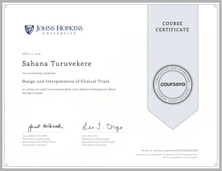 EDUCA
T
ION FOR EVE
R
YONE
CO
U
R
S
E
C E R T I F
I
C
A
TE
COURSE
CERTIFICATE
APRIL 14, 2016
Sahana Turuvekere
Design and Interpretation of Clinical Trials
an online non-credit course authorized by Johns Hopkins University and offered
through Coursera
has successfully completed
Janet Holbook, PhD, MPH
Department of Epidemiology
Bloomberg School of Public Health
Johns Hopkins University
Lea T. Drye, PhD
Department of Epidemiology
Bloomberg School of Public Health
Johns Hopkins University
Verify at coursera.org/verify/UTFZ5DHAJ3HD
Coursera has confirmed the identity of this individual and
their participation in the course.
 