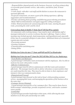 - Responsibilities depend greatly on the business; however, in all my primaryduty
is to provide good customer service, take orders, and deliver food. In most
situations,
-I work closely with other waitstaff and the kitchen to ensure the restaurant is
operated efficiently.
-In upscale restaurants, are more a part of the dining experience, offering
suggestions and recommendations?
-Provide welcoming phonegreeting, and following guest ordering procedures
-Make F&B recommendations and applysuggestive selling techniques
-Follow Hotel procedures for announcingself at the room, entering the guest
room, presenting the order and the check
Crown plaza sham el sheikh 5* from Sep 07 till Sep 09 as captain
-In restaurants with revolving menus, I may need to meet with kitchen staff or
managersdailyprior to service to discuss that day's offerings. Topics in these
meetings may includespecials, food preparation, and ingredientsused, especially
if they may be a potential allergen to some diners. Additional duties of a restaurant
captain mayalso include:
-Processing payment
-Greeting customers
-Cleaning tables and dining area
-Setting tables
Holidayinn Cairocity stars 5* from sep09 till sep2012 asHeadwaiter
Holidayinn Cairocity star5* from Oct 2012 till Mar2015 asAss. Outlet mgr.
-Team Builder and Motivator:
A good managerwill build a team environment with his employees. Also be able to
motivate his team with positive results.
-Effective Communicator:
A good managermustbe able to communicate with their team and customers
effectively. The managermustbe able to deliver directions to team members that
are understood the first time. They must be able to listen to their employees and
interpret whatwas communicated to them.
-Organized and Focused:
A good managerstays focused on the task at hand, whileproviding customer
service, managingtheir team, and managing theoperations of the business all at
the same time.
-Customer Service Oriented:
A good managermustputhis or her customers first. They need to know how to
build customer relationships, provide exceptional service, and resolve customer
issues quickly.
-Leadership:
A good managerprovides leadership to their team, while allowing the team
members to do their jobs and develop new skills.
 