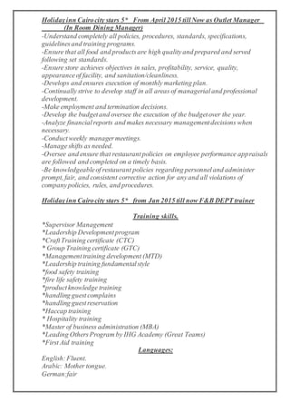 Holidayinn Cairocity stars 5* From April 2015 tillNow as Outlet Manager
(In Room Dining Manager)
-Understand completely all policies, procedures, standards, specifications,
guidelinesand training programs.
-Ensure that all food and productsare high qualityand prepared and served
following set standards.
-Ensure store achieves objectives in sales, profitability, service, quality,
appearanceof facility, and sanitation/cleanliness.
-Develops and ensures execution of monthly marketing plan.
-Continuallystrive to develop staff in all areas of managerialand professional
development.
-Make employment and termination decisions.
-Develop the budgetand oversee the execution of the budgetover the year.
-Analyze financialreports and makes necessary managementdecisions when
necessary.
-Conductweekly managermeetings.
-Manageshifts as needed.
-Oversee and ensure that restaurantpolicies on employee performance appraisals
are followed and completed on a timely basis.
-Be knowledgeableof restaurant policies regarding personneland administer
prompt, fair, and consistent corrective action for anyand all violations of
companypolicies, rules, and procedures.
Holidayinn Cairocity stars 5* from Jan 2015 till now F&B DEPT trainer
Training skills.
*Supervisor Management
*Leadership Developmentprogram
*CraftTraining certificate (CTC)
* Group Training certificate (GTC)
*Managementtraining development (MTD)
*Leadership training fundamentalstyle
*food safety training
*fire life safety training
*productknowledge training
*handling guest complains
*handling guestreservation
*Haccap training
* Hospitality training
*Master of business administration (MBA)
*Leading OthersProgram by IHG Academy (Great Teams)
*First Aid training
Languages:
English: Fluent.
Arabic: Mother tongue.
German:fair
 