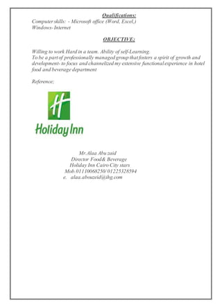 Qualifications:
Computerskills: - Microsoft office (Word, Excel,)
Windows-Internet
OBJECTIVE;
Willing to work Hard in a team. Ability of self-Learning.
To be a partof professionally managed group thatfosters a spirit of growth and
development- to focus and channelized my extensive functionalexperience in hotel
food and beverage department
Reference;
Mr.Alaa Abu zaid
Director Food& Beverage
Holiday Inn Cairo City stars
Mob.01110068250/01225328594
e. alaa.abouzeid@ihg.com
 
