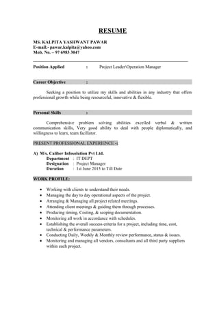 RESUME
MS. KALPITA YASHWANT PAWAR
E-mail:- pawar.kalpita@yahoo.com
Mob. No. – 97 6983 3047
Position Applied : Project LeaderOperation Manager
Career Objective :
Seeking a position to utilize my skills and abilities in any industry that offers
professional growth while being resourceful, innovative & flexible.
Personal Skills :
Comprehensive problem solving abilities excelled verbal & written
communication skills, Very good ability to deal with people diplomatically, and
willingness to learn, team facillator.
PRESENT PROFESSIONAL EXPERIENCE -:
A) M/s. Caliber Infosolution Pvt Ltd.
Department : IT DEPT
Designation : Project Manager
Duration : 1st June 2015 to Till Date
WORK PROFILE:
• Working with clients to understand their needs.
• Managing the day to day operational aspects of the project.
• Arranging & Managing all project related meetings.
• Attending client meetings & guiding them through processes.
• Producing timing, Costing, & scoping documentation.
• Monitoring all work in accordance with schedules.
• Establishing the overall success criteria for a project, including time, cost,
technical & performance parameters.
• Conducting Daily, Weekly & Monthly review performance, status & issues.
• Monitoring and managing all vendors, consultants and all third party suppliers
within each project.
 