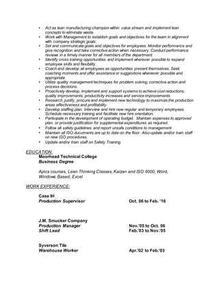 • Act as lean manufacturing champion within value stream and implement lean
concepts to eliminate waste.
• Work with Management to establish goals and objectives for the team in alignment
with company strategic goals.
• Set and communicate goals and objectives for employees. Monitor performance and
give recognition and take corrective action when necessary. Conduct performance
reviews in a timely manner for all members of the department.
• Identify cross training opportunities and implement wherever possible to expand
employee skills and flexibility.
• Coach and develop all employees as opportunities present themselves. Seek
coaching moments and offer assistance or suggestions whenever possible and
appropriate.
• Utilize quality management techniques for problem solving, corrective action and
process decisions.
• Proactively develop, implement and support systems to achieve cost reductions,
quality improvements, productivity increases and service improvements.
• Research, justify, procure and implement new technology to maximize the production
areas effectiveness and profitability.
• Develop staffing plan. Interview and hire new regular and temporary employees.
Schedule necessary training and facilitate new hire orientation.
• Participate in the development of operating budget. Maintain expenses to approved
plan, or provide justification for supplemental expenditures as required.
• Follow all safety guidelines and report unsafe conditions to management.
• Maintain all ISO ducuments are up to date on the floor. Also update and/or train staff
on new ISO procedures.
• Update and/or train staff on Safety Training.
EDUCATION:
Moorhead Technical College
Business Degree
Apics courses, Lean Thinking Classes, Kaizan and ISO 9000, Word,
Windows Based, Excel
WORK EXPERIENCE:
Case IH
Production Supervisor Oct. 06 to Feb. '16
J.M. Smucker Company
Production Manager Nov.’05 to Oct. 06
Shift Lead Feb.’03 to Nov.’05
Syverson Tile
Warehouse Worker Apr.’02 to Feb.’03
 