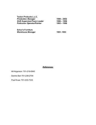 Tecton Products L.L.C.
Production Manager 1998 – 2002
Shift Supervisor/Team Leader 1996 – 1998
Pultrusion Operator/Painter 1993 – 1996
Schur’s Furniture
Warehouse Manager 1991- 1993
References:
All Hogenson 701-219-0945
Dennis Bair 701-238-2704
Paul Kruse 701-235-7333
 