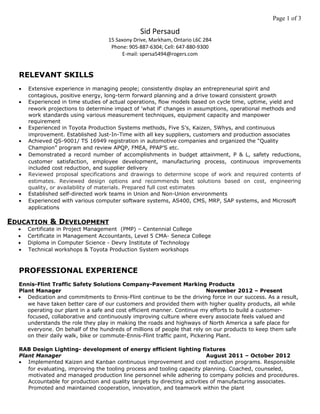 Page 1 of 3
Sid Persaud
15 Saxony Drive, Markham, Ontario L6C 2B4
Phone: 905-887-6304; Cell: 647-880-9300
E-mail: spersa5494@rogers.com
RELEVANT SKILLS
• Extensive experience in managing people; consistently display an entrepreneurial spirit and
contagious, positive energy, long-term forward planning and a drive toward consistent growth
• Experienced in time studies of actual operations, flow models based on cycle time, uptime, yield and
rework projections to determine impact of 'what if' changes in assumptions, operational methods and
work standards using various measurement techniques, equipment capacity and manpower
requirement
• Experienced in Toyota Production Systems methods, Five S’s, Kaizen, 5Whys, and continuous
improvement. Established Just-In-Time with all key suppliers, customers and production associates
• Achieved QS-9001/ TS 16949 registration in automotive companies and organized the “Quality
Champion” program and review APQP, FMEA, PPAP’S etc.
• Demonstrated a record number of accomplishments in budget attainment, P & L, safety reductions,
customer satisfaction, employee development, manufacturing process, continuous improvements
included cost reduction, and supplier delivery
• Reviewed proposal specifications and drawings to determine scope of work and required contents of
estimates. Reviewed design options and recommends best solutions based on cost, engineering
quality, or availability of materials. Prepared full cost estimates
• Established self-directed work teams in Union and Non-Union environments
• Experienced with various computer software systems, AS400, CMS, MRP, SAP systems, and Microsoft
applications
EDUCATION & DEVELOPMENT
• Certificate in Project Management (PMP) – Centennial College
• Certificate in Management Accountants, Level 5 CMA- Seneca College
• Diploma in Computer Science - Devry Institute of Technology
• Technical workshops & Toyota Production System workshops
PROFESSIONAL EXPERIENCE
Ennis-Flint Traffic Safety Solutions Company-Pavement Marking Products
Plant Manager November 2012 – Present
• Dedication and commitments to Ennis-Flint continue to be the driving force in our success. As a result,
we have taken better care of our customers and provided them with higher quality products, all while
operating our plant in a safe and cost efficient manner. Continue my efforts to build a customer-
focused, collaborative and continuously improving culture where every associate feels valued and
understands the role they play in making the roads and highways of North America a safe place for
everyone. On behalf of the hundreds of millions of people that rely on our products to keep them safe
on their daily walk, bike or commute-Ennis-Flint traffic paint, Pickering Plant.
RAB Design Lighting- development of energy efficient lighting fixtures
Plant Manager August 2011 – October 2012
• Implemented Kaizen and Kanban continuous improvement and cost reduction programs. Responsible
for evaluating, improving the tooling process and tooling capacity planning. Coached, counseled,
motivated and managed production line personnel while adhering to company policies and procedures.
Accountable for production and quality targets by directing activities of manufacturing associates.
Promoted and maintained cooperation, innovation, and teamwork within the plant
 