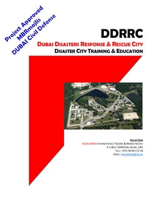 DDRRC
DUBAI DISASTERS RESPONSE & RESCUE CITY
DISASTER CITY TRAINING & EDUCATION
HALIM HANI
ALSALAMAH INTERNATIONAL TRADING & MARKETING EST
P.O.BOX: 43944 ABU DHABI, UAE
CELL: +971 50 44 171 29
EMAIL: HALIMHANI@EIM.AE
 