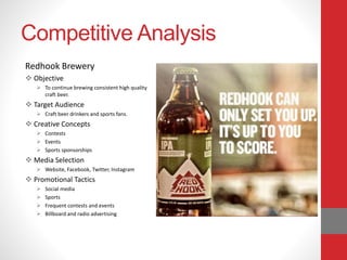 Competitive Analysis
Redhook Brewery
 Objective
 To continue brewing consistent high quality
craft beer.
 Target Audience
 Craft beer drinkers and sports fans.
 Creative Concepts
 Contests
 Events
 Sports sponsorships
 Media Selection
 Website, Facebook, Twitter, Instagram
 Promotional Tactics
 Social media
 Sports
 Frequent contests and events
 Billboard and radio advertising
 