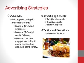 Advertising Strategies
Objectives
Getting 425 on tap in
more restaurants.
Increase 425 brand
awareness
Increase BBC social
media following
Increase customer
engagement online to
create relationships
and build brand loyalty.
Advertising Appeals
Emotional appeals
Quality appeals
Scarcity appeals
Tactics and Executions
Social media based
 