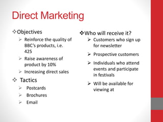 Direct Marketing
Objectives
 Reinforce the quality of
BBC’s products, i.e.
425
 Raise awareness of
product by 10%
 Increasing direct sales
 Tactics
 Postcards
 Brochures
 Email
Who will receive it?
 Customers who sign up
for newsletter
 Prospective customers
 Individuals who attend
events and participate
in festivals
 Will be available for
viewing at
 