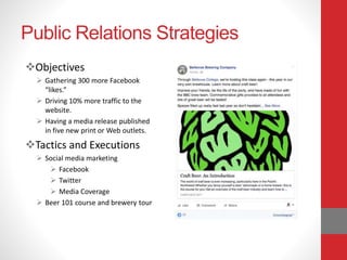 Public Relations Strategies
Objectives
 Gathering 300 more Facebook
“likes.”
 Driving 10% more traffic to the
website.
 Having a media release published
in five new print or Web outlets.
Tactics and Executions
 Social media marketing
 Facebook
 Twitter
 Media Coverage
 Beer 101 course and brewery tour
 