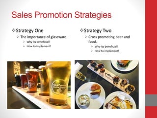 Sales Promotion Strategies
Strategy One
 The importance of glassware.
 Why its beneficial!
 How to implement!
Strategy Two
 Cross promoting beer and
food.
 Why its beneficial!
 How to implement!
 
