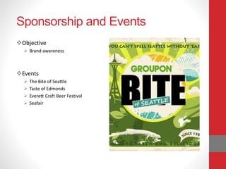 Sponsorship and Events
Objective
 Brand awareness
Events
 The Bite of Seattle
 Taste of Edmonds
 Everett Craft Beer Festival
 Seafair
 