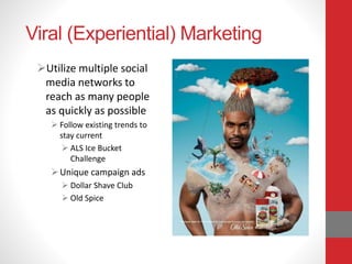 Viral (Experiential) Marketing
Utilize multiple social
media networks to
reach as many people
as quickly as possible
 Follow existing trends to
stay current
 ALS Ice Bucket
Challenge
Unique campaign ads
 Dollar Shave Club
 Old Spice
 