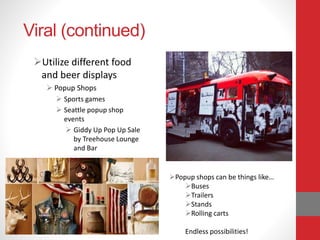 Viral (continued)
Utilize different food
and beer displays
 Popup Shops
 Sports games
 Seattle popup shop
events
 Giddy Up Pop Up Sale
by Treehouse Lounge
and Bar
Popup shops can be things like…
Buses
Trailers
Stands
Rolling carts
Endless possibilities!
 