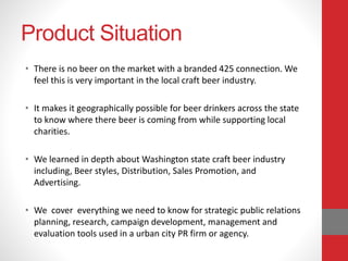 Product Situation
• There is no beer on the market with a branded 425 connection. We
feel this is very important in the local craft beer industry.
• It makes it geographically possible for beer drinkers across the state
to know where there beer is coming from while supporting local
charities.
• We learned in depth about Washington state craft beer industry
including, Beer styles, Distribution, Sales Promotion, and
Advertising.
• We cover everything we need to know for strategic public relations
planning, research, campaign development, management and
evaluation tools used in a urban city PR firm or agency.
 