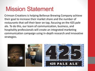 Mission Statement
Crimson Creations is helping Bellevue Brewing Company achieve
their goal to increase their market share and the number of
restaurants that sell their beer on tap, focusing on the 425 pale
ale. To do this, our team of communication, business, and
hospitality professionals will create an integrated marketing
communication campaign using in-depth research and innovative
strategies.
 