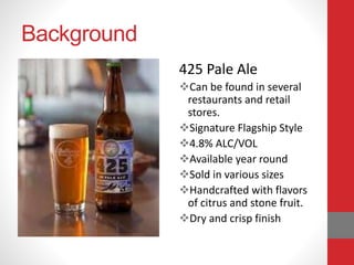 Background
425 Pale Ale
Can be found in several
restaurants and retail
stores.
Signature Flagship Style
4.8% ALC/VOL
Available year round
Sold in various sizes
Handcrafted with flavors
of citrus and stone fruit.
Dry and crisp finish
 