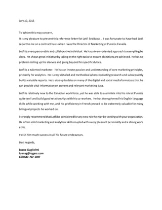 July10, 2015
To Whom this may concern,
It is my pleasure to present this reference letter for Lotfi Seddaoui . I was fortunate to have had Lotfi
report to me on a contract basis when I was the Director of Marketing at Puratos Canada.
Lotfi isa very personable andcollaborative individual. He hasa team-orientedapproachtoeverythinghe
does. He showsgreatinitiative by takingonthe right tasksto ensure objectivesare achieved. He has no
problem rolling up his sleeves and going beyond his specific duties.
Lotfi is a talented marketer. He has an innate passion and understanding of core marketing principles,
primarily for analytics. He is very detailed and methodical when conducting research and subsequently
buildsvaluable reports. He is alsoup to date on many of the digital and social mediaformatsso that he
can provide vital information on current and relevant marketing data.
Lotfi is relatively new to the Canadian work force, yet he was able to assimilate into his role at Puratos
quite well and build good relationships with his co-workers. He has strengthened his English language
skills while working with me, and his proficiencyin French proved to be extremely valuable for many
bilingual projects he worked on.
I strongly recommendthatLotfi be consideredforanynew rolehe maybe seekingwithyourorganization.
He offerssolidmarketingandanalytical skillscoupledwithaverypleasantpersonalityanda strongwork
ethic.
I wish him much success in all his future endeavours.
Best regards,
Luana Guglielmi
luanag@rogers.com
Cell 647-707-1497
 