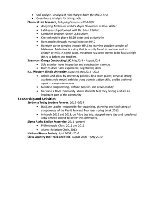  Soil analysis- analysis of root changes from the MICO-RISE
 Greenhouse analysis for drying roots.
Chemical Lab Research, Fall-spring Semesters2014-2015
 Analyzing Melamine and it’s Major Derivatives in River Water
 Lab Research performed with Dr. Brian J Bellott
 Computer program used= LC solutions
 Created mobile phase 80:20 water and acetonitrile
 Ran samples through manual injection HPLC
 Ran river water samples through HPLC to examine possible samples of
Melamine. Melamine is a drug that is usually found in produce such as
chicken or milk. In some cases, melamine has been proven to be fatal at high
doses to babies and toddlers.
Salesman- Omega Contracting LLC,May 2014 – August2014
 Sold exterior home inspection and construction services
 Door-to-door sales experience, negotiating skills
R.A. Western Illinois University,Augustto May 2011 – 2012
 uphold and abide by University policies, be a team player, serve as strong
academic role model, exhibit strong administrative skills, and be a referral
agent to campus resources
 facilitate programming, enforce policies, and serve on duty
 to create a floor community where students feel they belong and are an
important part of the community
LeadershipandActivities
Students Today Leaders Forever, 2012 –2014
 Bus Core Leader - responsible for organizing, planning, and facilitating all
components of the Pay It Forward Tour over spring break 2013.
 In March 2012 and 2013, on 7 day bus trip, stopped every day and completed
a day service project to better the community.
Sigma Alpha Epsilon Fraternity, 2011 - present
 Philanthropic Chair, 2011 and 2012
 Alumni Relations Chair, 2013
National Honor Society, April 2008 - 2010
Cross Country and Track and Field, August 2006 – May 2010
 