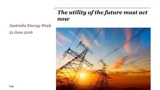 PwC
The utility of the future must act
now
Australia Energy Week
21 June 2016
 