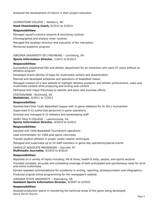 Analyzed the development of interns in their project execution
LIVINGSTONE COLLEGE – Salisbury, NC
Head Cheerleading Coach, 8/2012 to 5/2014
Responsibilities:
Managed squad’s practice sessions & exercising routines
Choreographed and analyze cheer routines
Managed the strategic direction and execution of fan interaction
Monitored academic progress
VIRGINIA UNIVERSITY OF LYNCHBURG – Lynchburg, VA
Sports Information Director, 7/2011 to 8/2012
Responsibilities:
Successfully established SID and athletic department for an institution who went 57 years without an
athletics program
Developed brand identity of logos for multimedia content and dissemination
Planned and developed schedules and operations of basketball classic
Managed creation of a new website to highlight athletes academic and athletic achievement, video and
multimedia content while producing and writing web content
Partnered with major franchises to identify and pitch new business efforts
STATSVA/NIKE –Richmond, VA
Statistician, 4/2011 to 7/2011
Responsibilities:
Assisted Nike Elite Youth Basketball League with in-game statistics for its 2011 tournament
Supervised 9-12 authorized personnel in game operations
Directed and managed 9-12 statistics and bookkeeping staff
SAINT PAUL’S COLLEGE – Lawrenceville, VA
Sports Information Director, 8/2010 to 6/2011
Responsibilities:
Assisted with CIAA Basketball Tournament operations
Lead commentator for CIAA post-game interviews
Trained student-athletes in proper media relation techniques
Managed and supervised up to 24 staff members in game day operations/special events
DANVILLE ADVOCATE MESSENGER – Danville, KY
Multimedia Journalist, 6/2010 to 8/2010
Responsibilities:
Reported on a variety of topics including; life & times, health & body, people, and sports sections
Provided complete, accurate and compelling coverage of both anticipated and spontaneous news for print
and online multimedia
Earned repeated commendations for excellence in writing, reporting, photojournalism and infographics
Produced original online programming for the newspaper’s website
VIRGINIA STATE UNIVERSITY – Petersburg, VA
Assistant Sports Information Director, 8/2007 to 5/2010
Responsibilities:
Assisted production teams in monitoring the technical areas of the game being developed
Bianca Warren Resume
Page 2
 