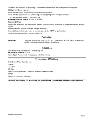 Facilitated the decisions by providing a comprehensive report on the development of the game
CBS Sports Sideline reporter
Wrote feature stories for print distribution and online media
Drove athletic recruitment and fundraising with compelling video and print content
CLARK ATLANTA UNIVERSITY – Atlanta, GA
Athletics Director Intern, 5/2008 to 8/2008
Responsibilities:
Researched, analyzed, and interpreted budget, forecasting and scheduling to strategically meet athletic
budget
Helped academic adviser ascertain athletes eligibility
Assured all student-athletes were in compliance with the NCAA for participation
Implemented special events for various sports
Technology
Software: Statcrew, Photoshop, Final Cut Pro, MS Office (Word, Access, Excel, PowerPoint),
Adobe Photoshop, Adobe InDesign, SharePoint
Education
VIRGINIA STATE UNIVERSITY – Petersburg, VA
Bachelor of Science, 5/2010
Major: Sport Management l Graduated with high honors
Professional Affiliations
Delta Sigma Theta Sorority, Inc.
CoSida
CIAA-Sida
BC-Sida
2006-2008 Virginia State University women’s basketball team
NAACP
Habitat for Humanity volunteer
Portfolio on Request  Available for Relocation References Available Upon Request
Bianca Warren Resume
Page 3
 
