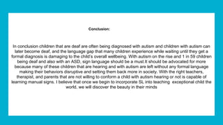 Conclusion:
In conclusion children that are deaf are often being diagnosed with autism and children with autism can
later become deaf, and the language gap that many children experience while waiting until they get a
formal diagnosis is damaging to the child’s overall wellbeing. With autism on the rise and 1 in 59 children
being deaf and also with an ASD, s​ign language should be a must.​It should be advocated for more
because many of these children that are hearing and with autism are left without any formal language
making their behaviors disruptive and setting them back more in society. With the right teachers,
therapist, and parents that are not willing to conform a child with autism hearing or not is capable of
learning manual signs. I believe that once we begin to incorporate SL into teaching exceptional child the
world, we will discover the beauty in their minds
 