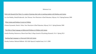 Reference List:
With Little Research Out There it’s a matter of learning what works in teaching students with Deafness and Autism
Lee Ann Bradley, Brandi Krakowski, Ann Thiessen. New Directions in Deaf Education, Odyssey Vol. 9.Spring/Summer 2008
When Autism and Deafness Coexist in Children
Christen Szymanski, Patrick J. Brice. New Directions in Deaf Education, Odyssey Vol. 9. Spring/Summer 2008
The Effect of Sign Language on Behavioral Problems in Children with Autism
Jennifer Remling. Brainwaves, Mount Saint Mary College Journal of Psychology Research, Vol. 4. Spring 2014
Teaching Sign Language to a Nonvocal Child with Autism
Dorothy Scattone, Belmont Billhofer. SLP-ABA Special Compiled Issue 2.4-3.1.2008
 