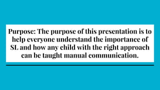 Purpose: The purpose of this presentation is to
help everyone understand the importance of
SL and how any child with the right approach
can be taught manual communication.
 