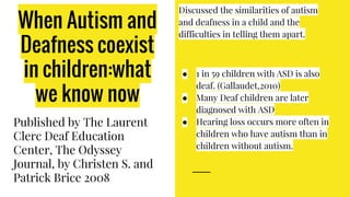 When Autism and
Deafness coexist
in children:what
we know now
Published by The Laurent
Clerc Deaf Education
Center, The Odyssey
Journal, by Christen S. and
Patrick Brice 2008
Discussed the similarities of autism
and deafness in a child and the
difficulties in telling them apart.
● 1 in 59 children with ASD is also
deaf. (Gallaudet,2010)
● Many Deaf children are later
diagnosed with ASD
● Hearing loss occurs more often in
children who have autism than in
children without autism.
 