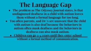 The Language Gap
● The problem as The Odyssey Journal states, is that
undiagnosed deafness in a child with autism leaves
them without a formal language for too long.
● Too often parents, and Dr.’s are unaware that the child
with autism is also deaf because the behaviors in
autism often mask deafness and the behaviors in
deafness can also mask autism.
● Children can go 3-4 years until they enter school
without a formal method of communication.
 