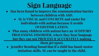 Sign Language
● Has been found to improve the communication barrier
between children with ASD.
● SL is VISUAL and CONCRETE and easier for
individuals with autism because it avoids
OVERSTIMULATION.
● Plus many children with autism have an AUDITORY
PROCESSING DISORDER, where they hear language
but they can not PROCESS it ACCURATELY making
them get upset.
● Jennifer Remling found that if a child has hand-motor
imitation skills, SL can be taught to the child.
 