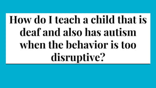 How do I teach a child that is
deaf and also has autism
when the behavior is too
disruptive?
 
