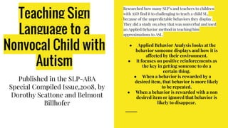 Teaching Sign
Language to a
Nonvocal Child with
Autism
Published in the SLP-ABA
Special Compiled Issue,2008, by
Dorothy Scattone and Belmont
Billhofer
Researched how many SLP’s and teachers to children
with ASD find it to challenging to teach a child SL,
because of the unpredictable behaviors they display.
They did a study on a boy that was nonverbal and used
an Applied Behavior method in teaching him
approximations to ASL.
● Applied Behavior Analysis looks at the
behavior someone displays and how it is
affected by their environment.
● It focuses on positive reinforcements as
the key in getting someone to do a
certain thing.
● When a behavior is rewarded by a
desired item, that behavior is more likely
to be repeated.
● When a behavior is rewarded with a non
desired item or ignored that behavior is
likely to disappear.
 