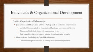 Individuals & Organizational Development
• Positive Organizational Scholarship
• Jane Dutton and Mary Glynn (2007) – PsyCap leads to Collective Improvement
• Individual Flourishing leads to Organizational Resilience, Innovation and Growth
• Alignment of individual virtues with organizational virtues
• Build capabilities, life focus, capacity building through cultivating strengths
• How to do so? Psychological Capital Development
• Creates an atmosphere conducive to learning and continuous improvement
 