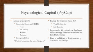 Psychological Capital (PsyCap)
• Luthans et al. (2007)
• Composite Construct (HERO)
• Hope
• Self-Efficacy
• Resilience
• Optimism
• Synergistic Effect
“Whole is better than the sum of its parts”
• PsyCap development has a ROI
• Tangible benefits
• Soft Benefits
• In particular, Organizational Resilience
which strongly correlates with Bottom
Line Performance
• Dutton and Glynn – Realignment top
down and bottom up
 