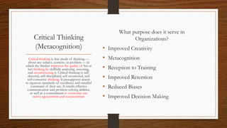 Critical Thinking
(Metacognition)
What purpose does it serve in
Organizations?
• Improved Creativity
• Metacognition
• Reception to Training
• Improved Retention
• Reduced Biases
• Improved Decision Making
Critical thinking is that mode of thinking —
about any subject, content, or problem — in
which the thinker improves the quality of his or
her thinking by skillfully analyzing, assessing,
and reconstructing it. Critical thinking is self-
directed, self-disciplined, self-monitored, and
self-corrective thinking. It presupposes assent
to rigorous standards of excellence and mindful
command of their use. It entails effective
communication and problem-solving abilities,
as well as a commitment to overcome our
native egocentrism and sociocentrism
 