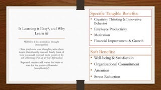 Is Learning it Easy?, and Why
Learn it?
Well first it is a conscious thought
(metacognition)
Once you know your thoughts, write them
down, then identify bias and finally think of
how you could respond more positively by
self-affirming (PsyCap & Self-Affirmation)
Repeated practice will rewire the brain to
scan for the positive (Remember
Neuroplasticity?)
Specific Tangible Benefits:
• Creativity Thinking & Innovative
Behavior
• Employee Productivity
• Motivation
• Financial Improvement & Growth
Soft Benefits:
• Well-being & Satisfaction
• Organizational Commitment
• Attention
• Stress Reduction
 