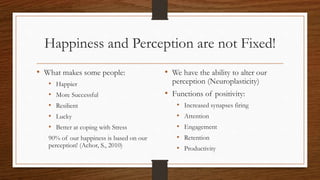 Happiness and Perception are not Fixed!
• What makes some people:
• Happier
• More Successful
• Resilient
• Lucky
• Better at coping with Stress
90% of our happiness is based on our
perception! (Achor, S., 2010)
• We have the ability to alter our
perception (Neuroplasticity)
• Functions of positivity:
• Increased synapses firing
• Attention
• Engagement
• Retention
• Productivity
 