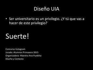 Diseño UIA
• Ser universitario es un privilegio. ¿Y tú que vas a
hacer de este privilegio?
Suerte!
Concurso Instagram
Jurado: Alumnos Primavera 2015
Organizadora: Maestra Ana Pueblita
Diseño y Contexto
 