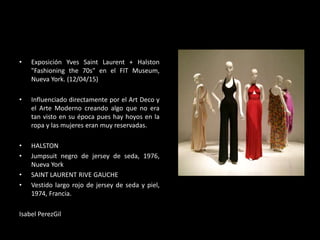 • Exposición Yves Saint Laurent + Halston
"Fashioning the 70s" en el FIT Museum,
Nueva York. (12/04/15)
• Influenciado directamente por el Art Deco y
el Arte Moderno creando algo que no era
tan visto en su época pues hay hoyos en la
ropa y las mujeres eran muy reservadas.
• HALSTON
• Jumpsuit negro de jersey de seda, 1976,
Nueva York
• SAINT LAURENT RIVE GAUCHE
• Vestido largo rojo de jersey de seda y piel,
1974, Francia.
Isabel PerezGil
 