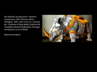 No obstante incongruente—However
Incongruous, 2011 Fibra de vidrio—
Fiberglass 160 × 320 × 91.4 cm Cortesía
de—Courtesy of Raqs Media Collective &
Fundação Calouste Gulbenkian, Portugal
tomada por mi en el MUAC
Maria Jones Romo
 