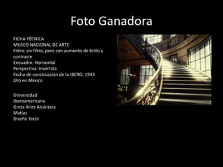 Foto Ganadora
FICHA TÉCNICA
MUSEO NACIONAL DE ARTE
Filtro: sin filtro, pero con aumento de brillo y
contraste
Encuadre: Horizontal
Perspectiva: Invertida
Fecha de construcción de la IBERO: 1943
Oro en México
Universidad
Iberoamericana
Greta Arlet Alcántara
Matías
Diseño Textil
 