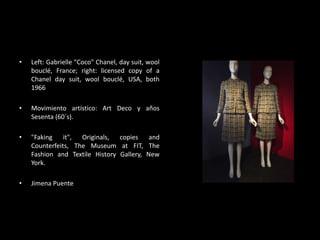 • Left: Gabrielle "Coco" Chanel, day suit, wool
bouclé, France; right: licensed copy of a
Chanel day suit, wool bouclé, USA, both
1966
• Movimiento artístico: Art Deco y años
Sesenta (60´s).
• "Faking it", Originals, copies and
Counterfeits, The Museum at FIT, The
Fashion and Textile History Gallery, New
York.
• Jimena Puente
 